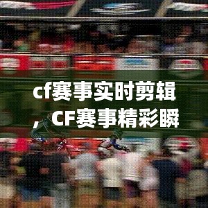 CF赛事精彩瞬间实时捕捉，激情与荣耀的剪辑呈现