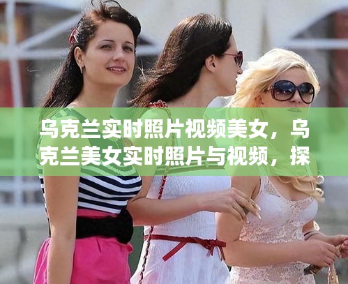 乌克兰美女实时照片视频探索，瞬间的美丽绽放