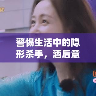 警惕生活中的隐形杀手，酒后意外频发，切勿轻视风险