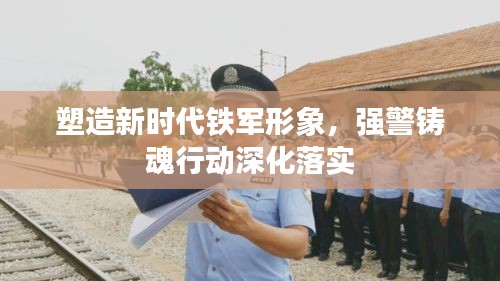 塑造新时代铁军形象，强警铸魂行动深化落实