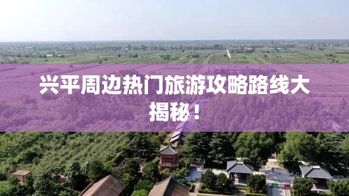 兴平周边热门旅游攻略路线大揭秘！