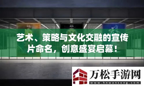 艺术、策略与文化交融的宣传片命名，创意盛宴启幕！