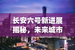 长安六号新进展揭秘，未来城市崭新篇章的序幕已拉开