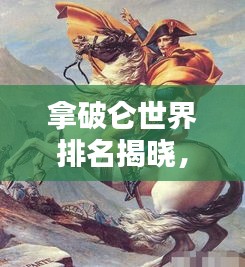拿破仑世界排名揭晓，传奇领袖的历史地位与影响不容小觑