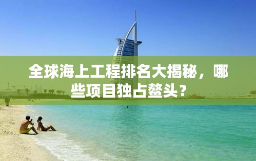 全球海上工程排名大揭秘，哪些项目独占鳌头？