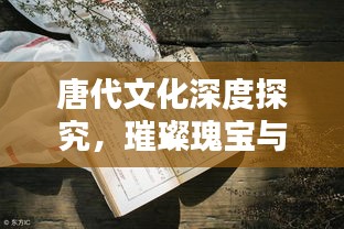 唐代文化深度探究，璀璨瑰宝与传承价值