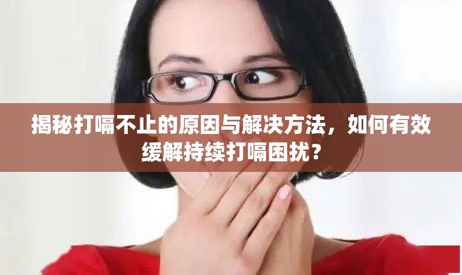 揭秘打嗝不止的原因与解决方法，如何有效缓解持续打嗝困扰？