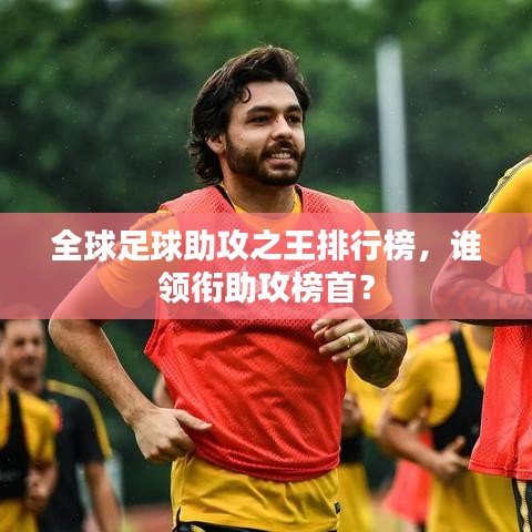 全球足球助攻之王排行榜，谁领衔助攻榜首？