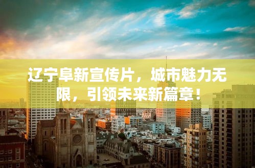 辽宁阜新宣传片，城市魅力无限，引领未来新篇章！